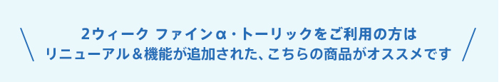 2ウィーク ファインα・トーリックをご利用の方は、リニューアル＆機能が追加された、こちらの商品がオススメです